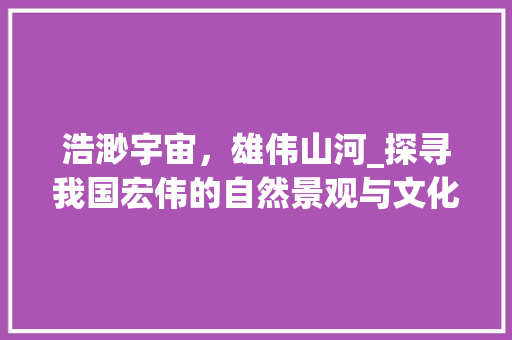 浩渺宇宙，雄伟山河_探寻我国宏伟的自然景观与文化底蕴