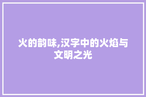 火的韵味,汉字中的火焰与文明之光