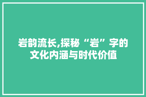 岩韵流长,探秘“岩”字的文化内涵与时代价值