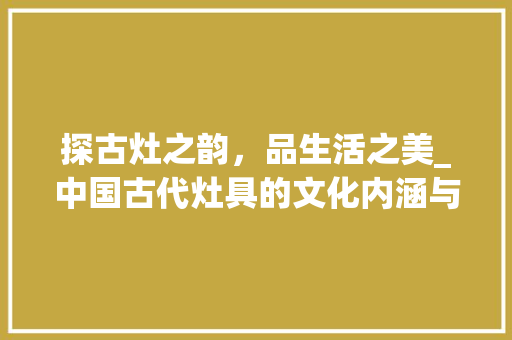 探古灶之韵，品生活之美_中国古代灶具的文化内涵与艺术价值