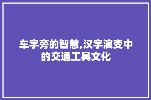 车字旁的智慧,汉字演变中的交通工具文化