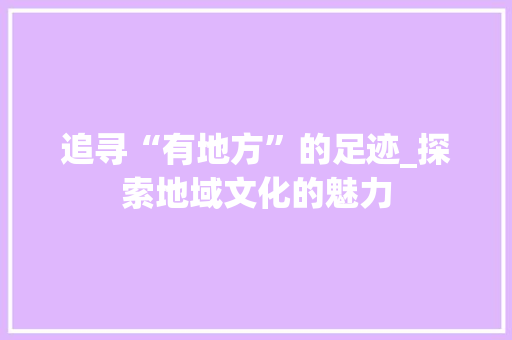 追寻“有地方”的足迹_探索地域文化的魅力