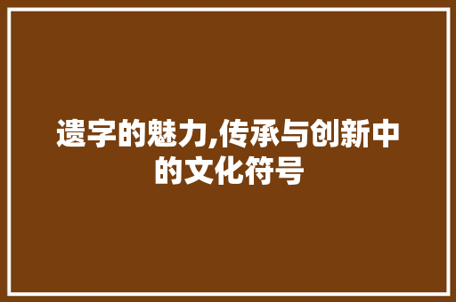 遗字的魅力,传承与创新中的文化符号