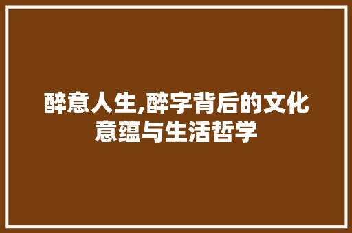 醉意人生,醉字背后的文化意蕴与生活哲学