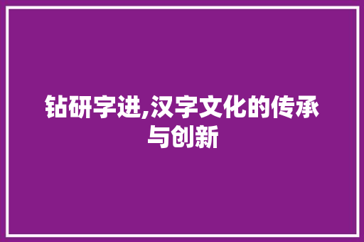 钻研字进,汉字文化的传承与创新