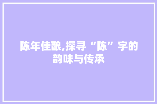 陈年佳酿,探寻“陈”字的韵味与传承
