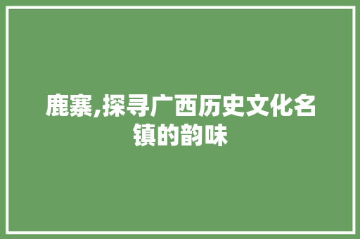 鹿寨,探寻广西历史文化名镇的韵味