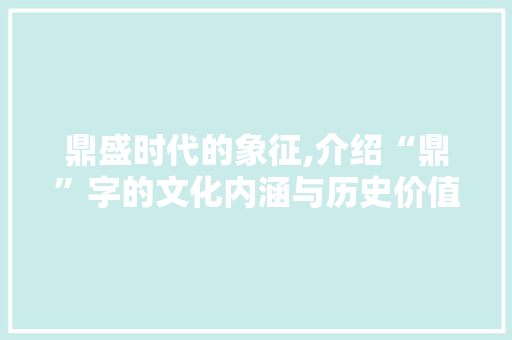 鼎盛时代的象征,介绍“鼎”字的文化内涵与历史价值
