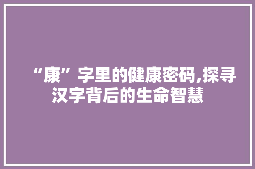 “康”字里的健康密码,探寻汉字背后的生命智慧
