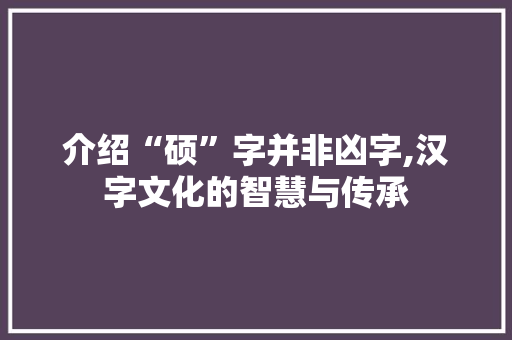 介绍“硕”字并非凶字,汉字文化的智慧与传承