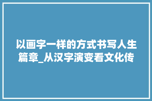 以画字一样的方式书写人生篇章_从汉字演变看文化传承 职场应用