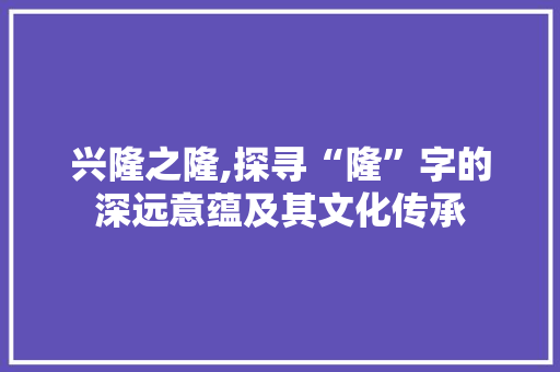 兴隆之隆,探寻“隆”字的深远意蕴及其文化传承 范文之家