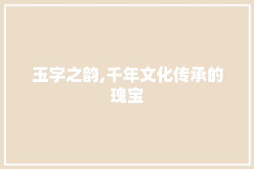 玉字之韵,千年文化传承的瑰宝
