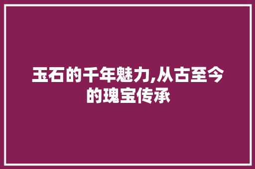 玉石的千年魅力,从古至今的瑰宝传承