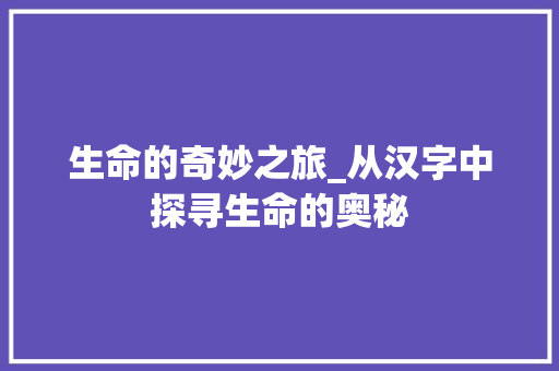 生命的奇妙之旅_从汉字中探寻生命的奥秘