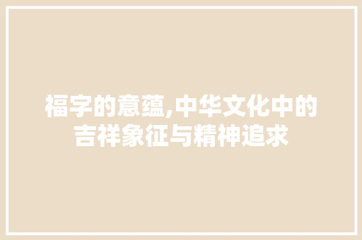 福字的意蕴,中华文化中的吉祥象征与精神追求
