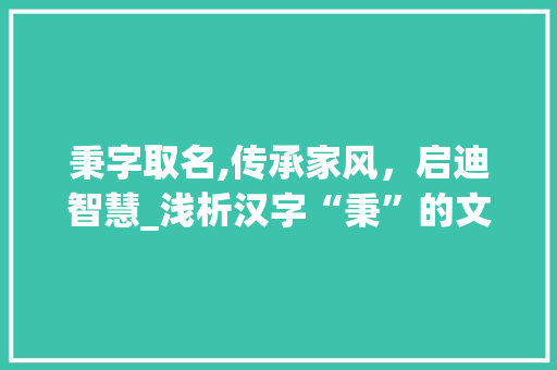 秉字取名,传承家风，启迪智慧_浅析汉字“秉”的文化内涵及其在现代取名中的应用