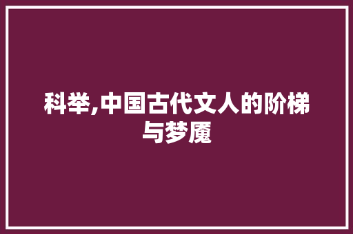 科举,中国古代文人的阶梯与梦魇