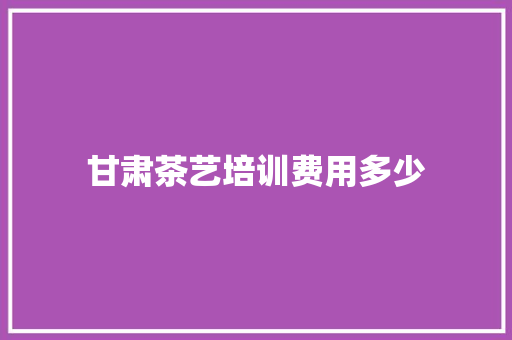 甘肃茶艺培训费用多少