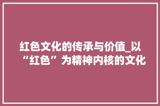 红色文化的传承与价值_以“红色”为精神内核的文化传承研究