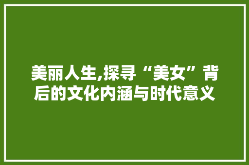 美丽人生,探寻“美女”背后的文化内涵与时代意义