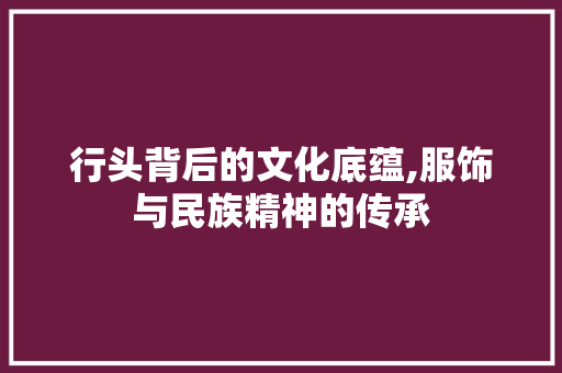 行头背后的文化底蕴,服饰与民族精神的传承