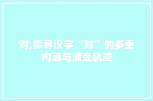 对,探寻汉字“对”的多重内涵与演变轨迹 优秀范文
