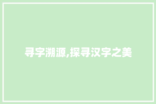 寻字溯源,探寻汉字之美 范文精选网