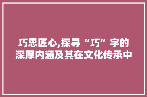 巧思匠心,探寻“巧”字的深厚内涵及其在文化传承中的重要作用