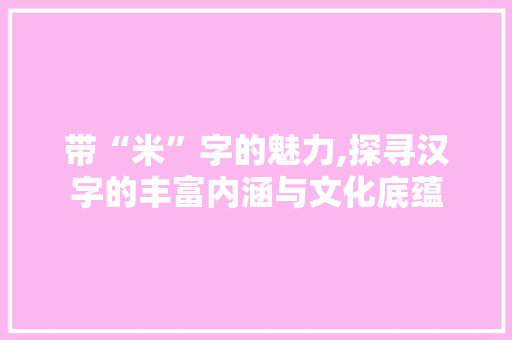 带“米”字的魅力,探寻汉字的丰富内涵与文化底蕴