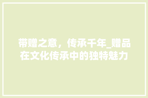 带赠之意，传承千年_赠品在文化传承中的独特魅力