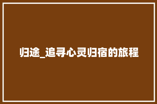 归途_追寻心灵归宿的旅程 范文之家
