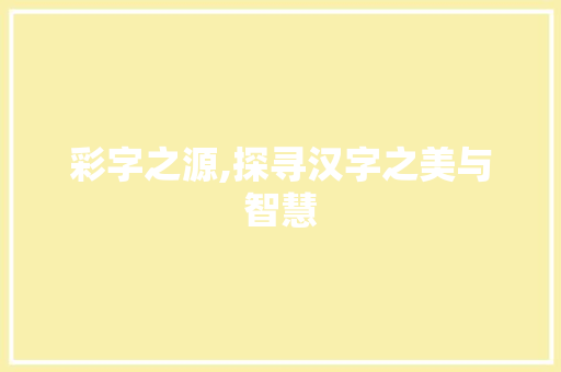 彩字之源,探寻汉字之美与智慧