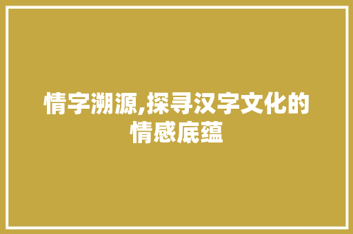 情字溯源,探寻汉字文化的情感底蕴 职场应用