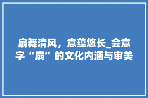 扇舞清风，意蕴悠长_会意字“扇”的文化内涵与审美价值