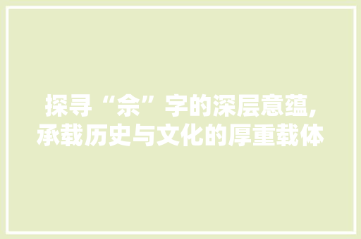 探寻“佘”字的深层意蕴,承载历史与文化的厚重载体