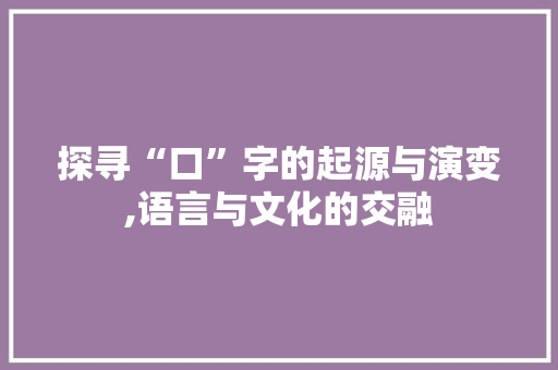 探寻“口”字的起源与演变,语言与文化的交融