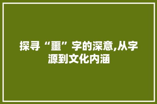 探寻“噩”字的深意,从字源到文化内涵