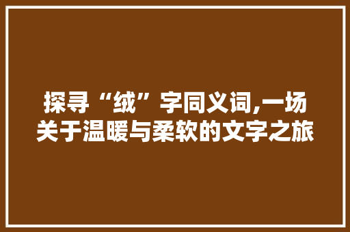 探寻“绒”字同义词,一场关于温暖与柔软的文字之旅