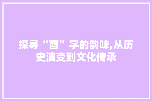 探寻“酉”字的韵味,从历史演变到文化传承