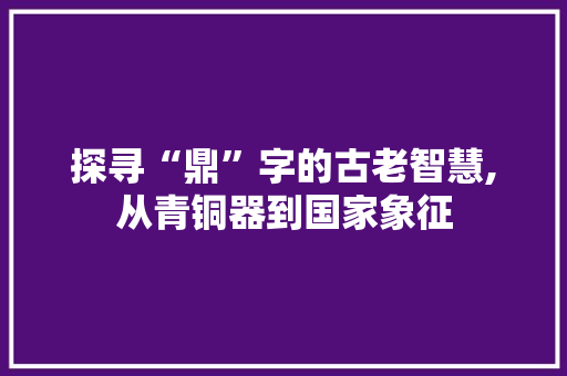 探寻“鼎”字的古老智慧,从青铜器到国家象征