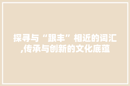 探寻与“跟丰”相近的词汇,传承与创新的文化底蕴 合同协议