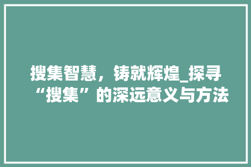 搜集智慧，铸就辉煌_探寻“搜集”的深远意义与方法路径