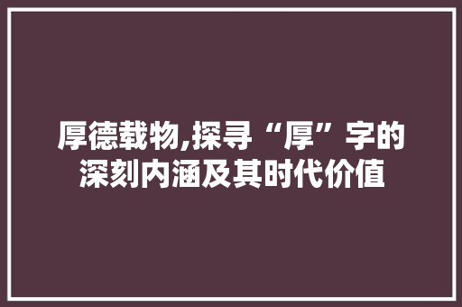 厚德载物,探寻“厚”字的深刻内涵及其时代价值