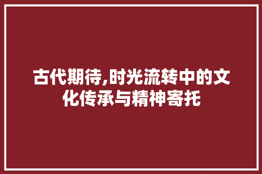 古代期待,时光流转中的文化传承与精神寄托