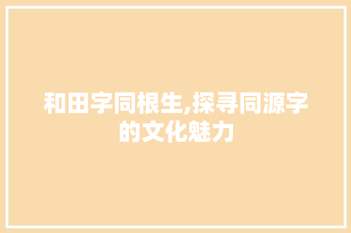 和田字同根生,探寻同源字的文化魅力