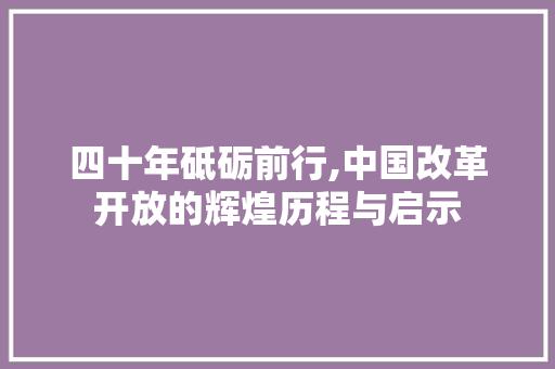 四十年砥砺前行,中国改革开放的辉煌历程与启示