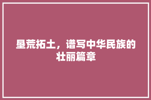 垦荒拓土，谱写中华民族的壮丽篇章