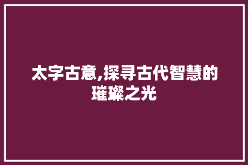 太字古意,探寻古代智慧的璀璨之光