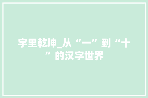 字里乾坤_从“一”到“十”的汉字世界 优秀范文